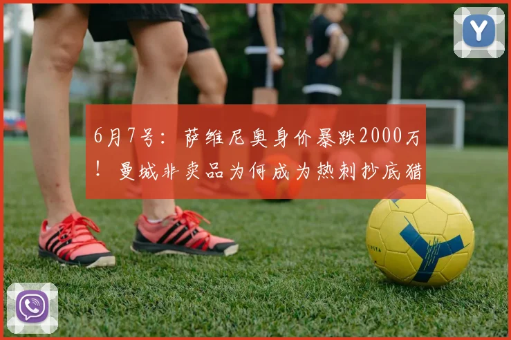6月7号:萨维尼奥身价暴跌2000万!曼城非卖品为何成为热刺抄底猎物?_赛季_战术_突破