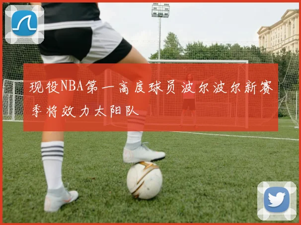 现役NBA第一高度球员波尔波尔新赛季将效力太阳队