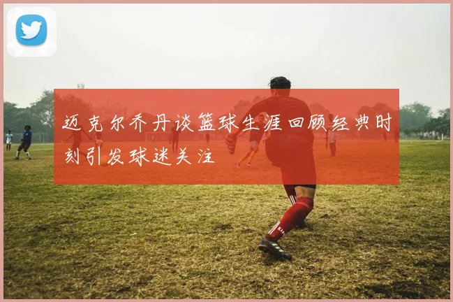 迈克尔乔丹谈篮球生涯回顾经典时刻引发球迷关注