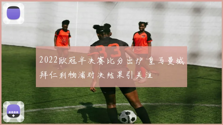 2022欧冠半决赛比分出炉 皇马曼城拜仁利物浦对决结果引关注