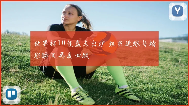世界杯10佳盘点出炉 经典进球与精彩瞬间再度回顾