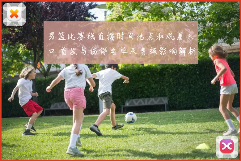 男篮比赛线直播时间地点和观看入口 首发与伤停名单及晋级影响解析