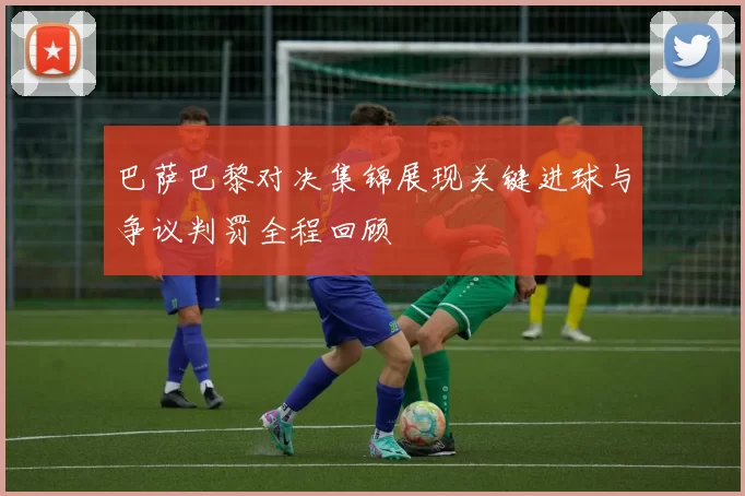 巴萨巴黎对决集锦展现关键进球与争议判罚全程回顾