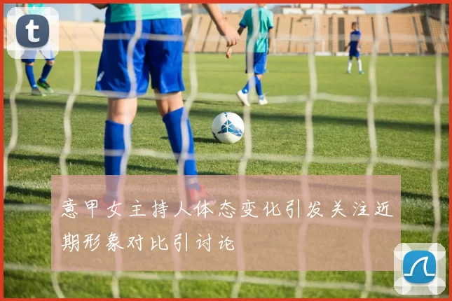 意甲女主持人体态变化引发关注近期形象对比引讨论
