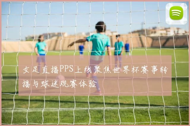 女足直播PPS上线聚焦世界杯赛事转播与球迷观赛体验