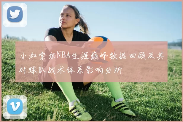 小加索尔NBA生涯巅峰数据回顾及其对球队战术体系影响分析