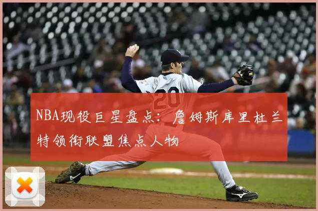 NBA现役巨星盘点：詹姆斯库里杜兰特领衔联盟焦点人物