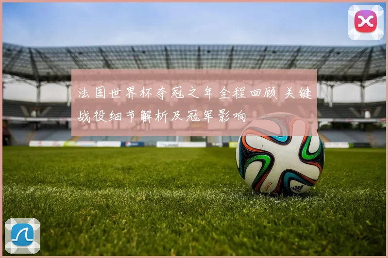 法国世界杯夺冠之年全程回顾 关键战役细节解析及冠军影响