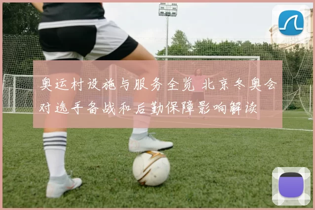 奥运村设施与服务全览 北京冬奥会对选手备战和后勤保障影响解读