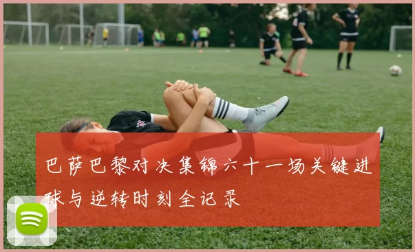 巴萨巴黎对决集锦六十一场关键进球与逆转时刻全记录