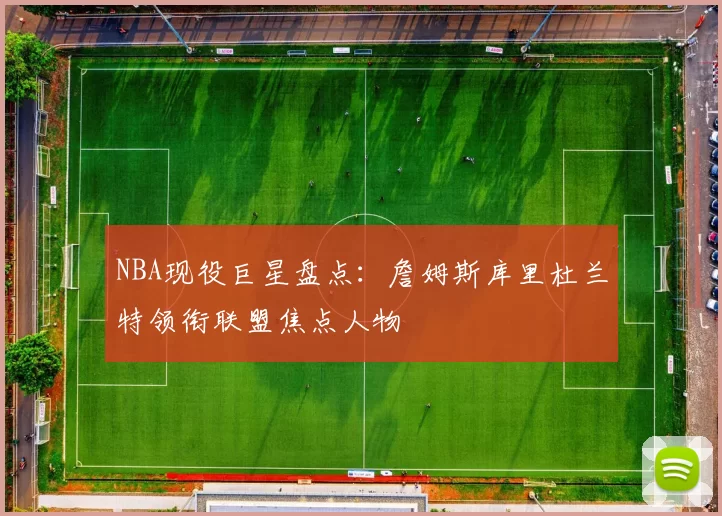 NBA现役巨星盘点：詹姆斯库里杜兰特领衔联盟焦点人物