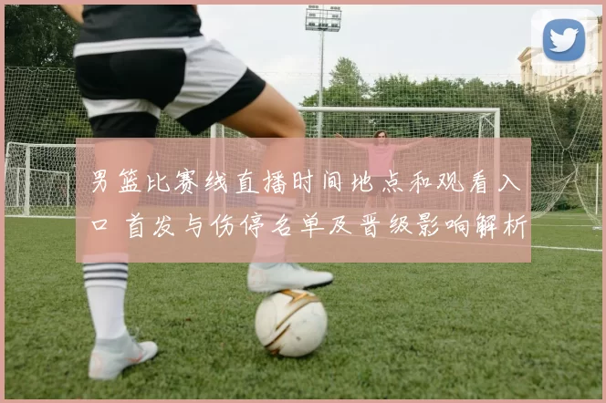 男篮比赛线直播时间地点和观看入口 首发与伤停名单及晋级影响解析