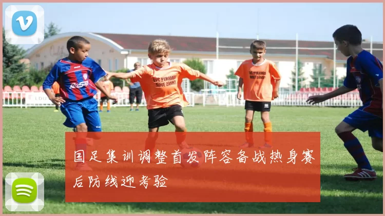 国足集训调整首发阵容备战热身赛后防线迎考验