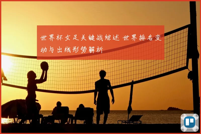 世界杯女足关键战综述 世界排名变动与出线形势解析