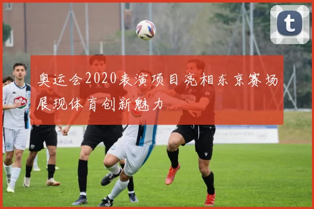 奥运会2020表演项目亮相东京赛场展现体育创新魅力