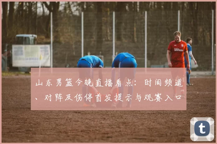 山东男篮今晚直播看点：时间频道、对阵及伤停首发提示与观赛入口