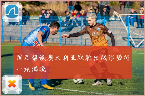 国足静候澳大利亚取胜出线形势待一轮揭晓