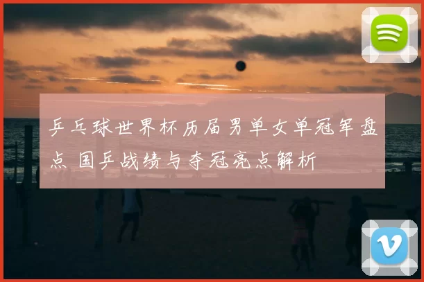 乒乓球世界杯历届男单女单冠军盘点 国乒战绩与夺冠亮点解析