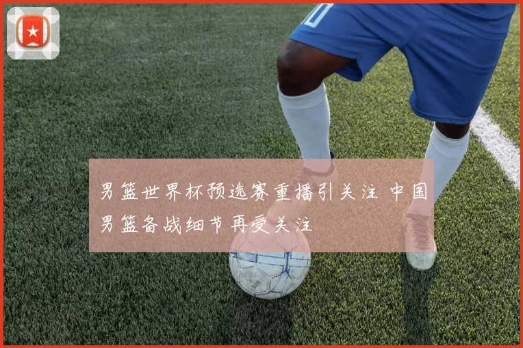 男篮世界杯预选赛重播引关注 中国男篮备战细节再受关注