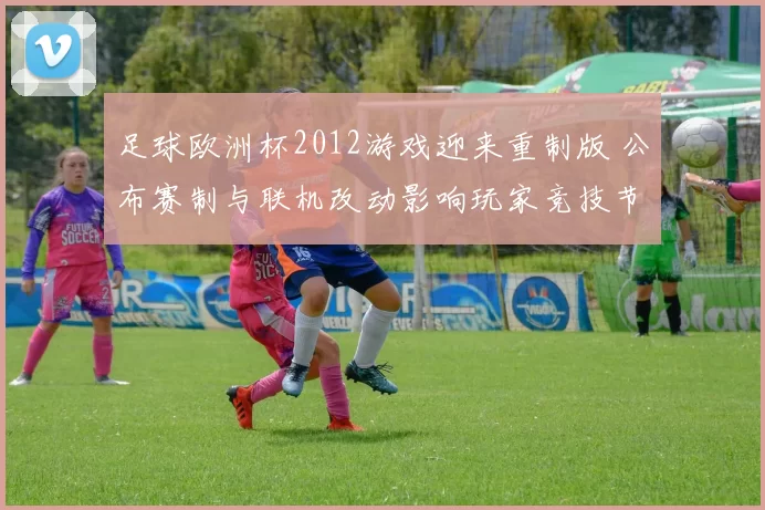足球欧洲杯2012游戏迎来重制版 公布赛制与联机改动影响玩家竞技节奏