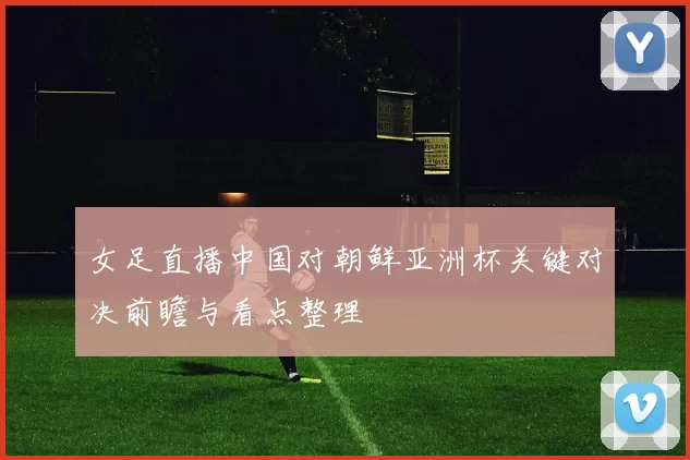 女足直播中国对朝鲜亚洲杯关键对决前瞻与看点整理