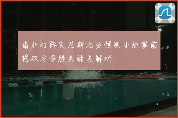 南非对阵突尼斯比分预测小组赛前瞻双方争胜关键点解析