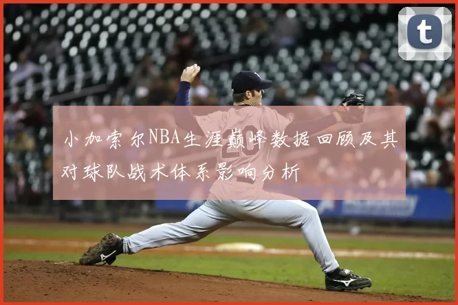 小加索尔NBA生涯巅峰数据回顾及其对球队战术体系影响分析