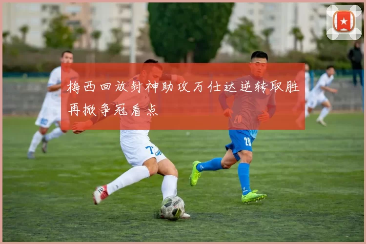 梅西回放封神助攻万仕达逆转取胜再掀争冠看点