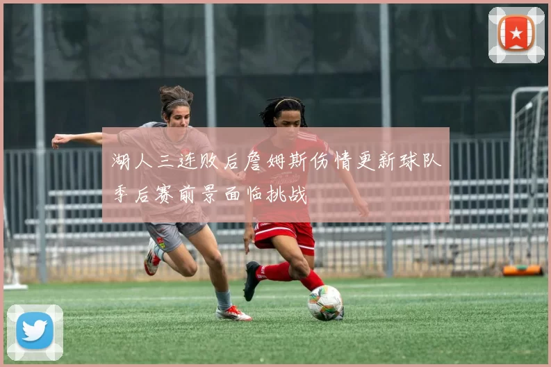 湖人三连败后詹姆斯伤情更新球队季后赛前景面临挑战