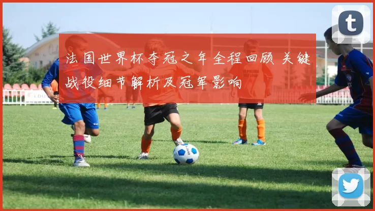 法国世界杯夺冠之年全程回顾 关键战役细节解析及冠军影响