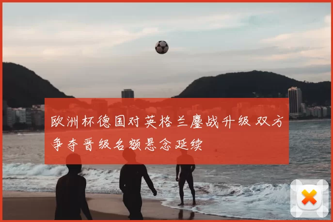 欧洲杯德国对英格兰鏖战升级 双方争夺晋级名额悬念延续